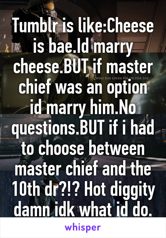 Tumblr is like:Cheese is bae.Id marry cheese.BUT if master chief was an option id marry him.No questions.BUT if i had to choose between master chief and the 10th dr?!? Hot diggity damn idk what id do.