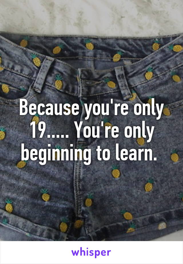 Because you're only 19..... You're only beginning to learn. 