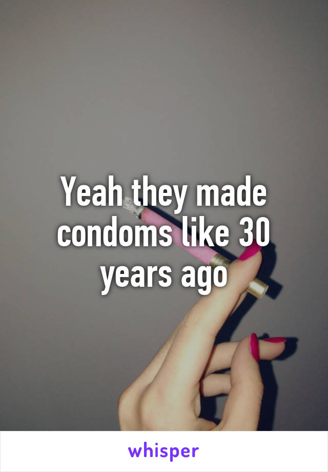 Yeah they made condoms like 30 years ago