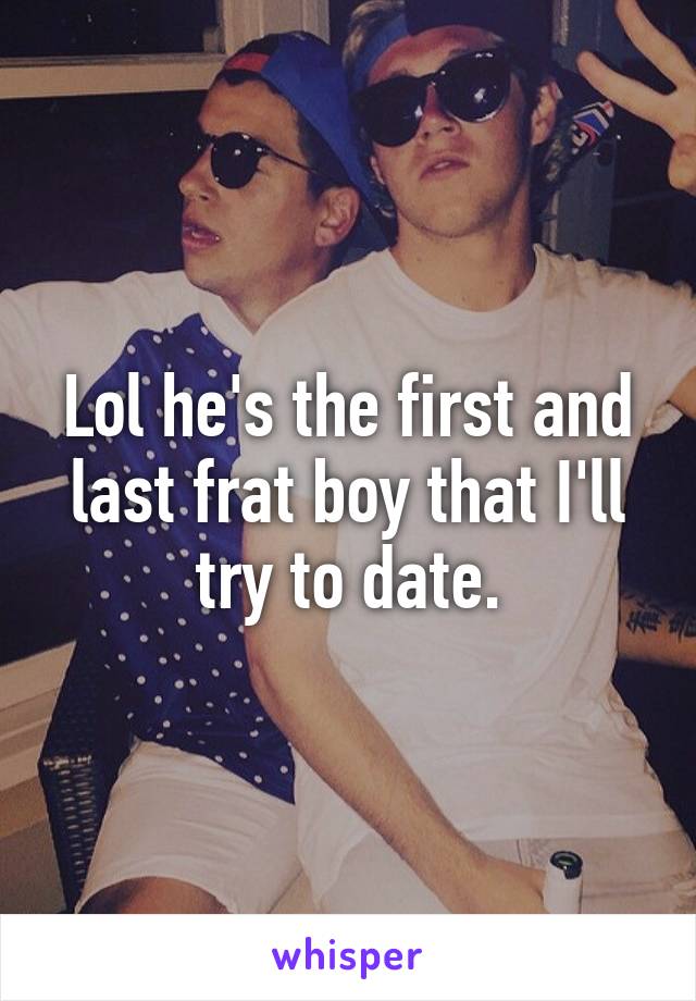 Lol he's the first and last frat boy that I'll try to date.