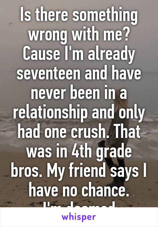 Is there something wrong with me?
Cause I'm already seventeen and have never been in a relationship and only had one crush. That was in 4th grade bros. My friend says I have no chance.
I'm doomed