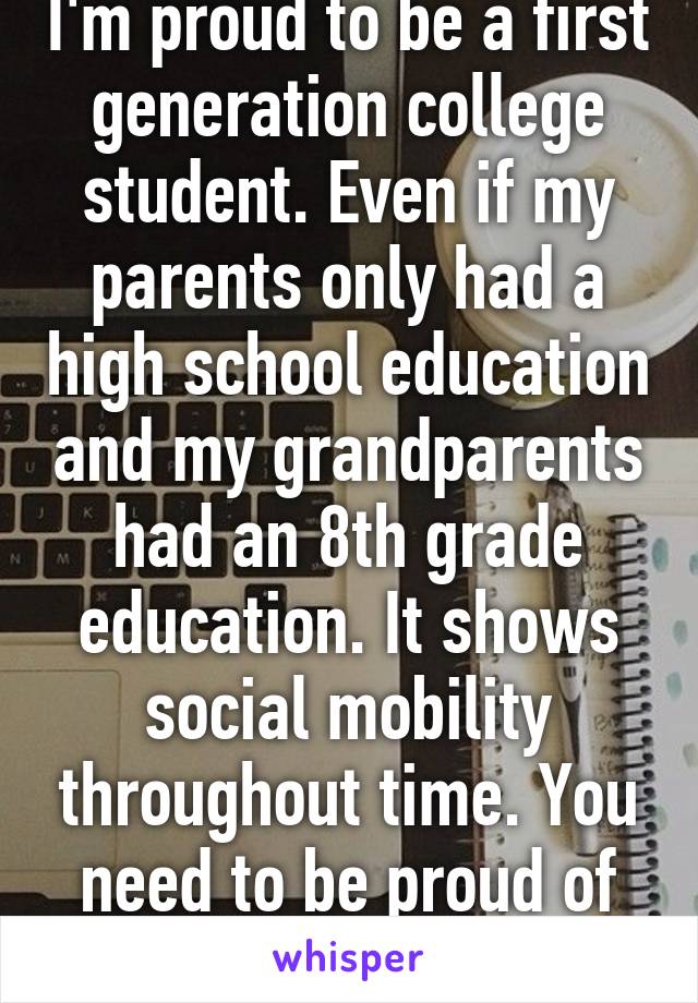 I'm proud to be a first generation college student. Even if my parents only had a high school education and my grandparents had an 8th grade education. It shows social mobility throughout time. You need to be proud of the progression 
