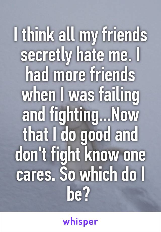I think all my friends secretly hate me. I had more friends when I was failing and fighting...Now that I do good and don't fight know one cares. So which do I be? 