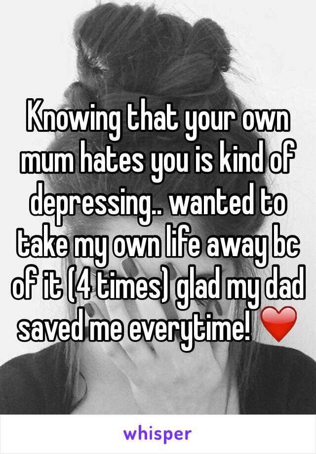 Knowing that your own mum hates you is kind of depressing.. wanted to take my own life away bc of it (4 times) glad my dad saved me everytime! ❤️