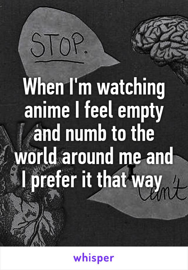 When I'm watching anime I feel empty and numb to the world around me and I prefer it that way 