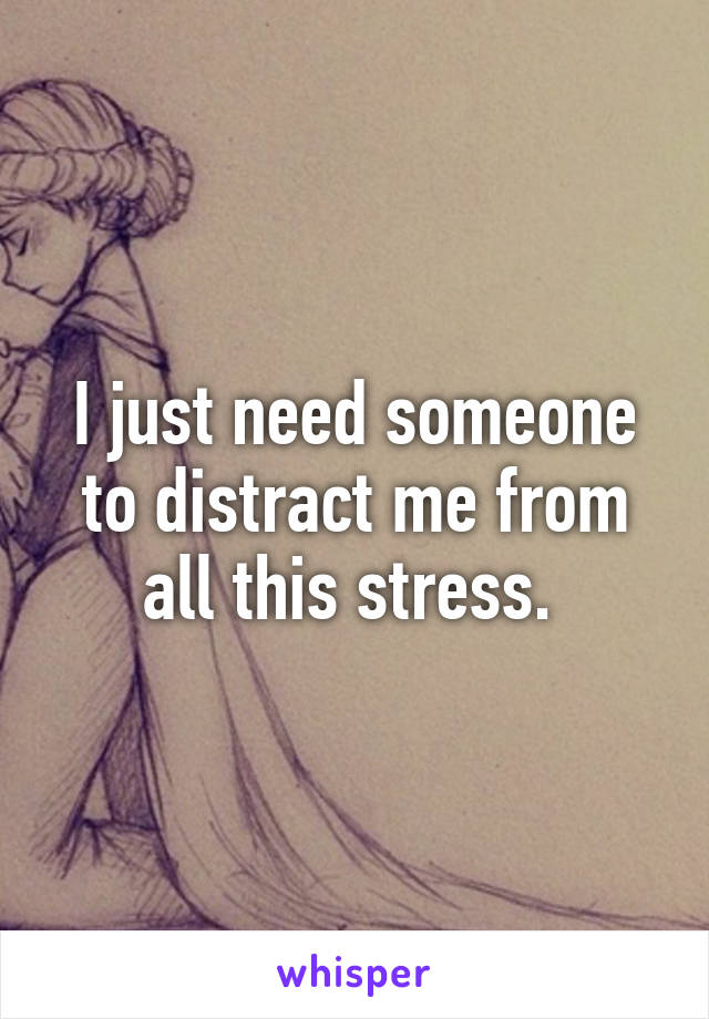 I just need someone to distract me from all this stress. 