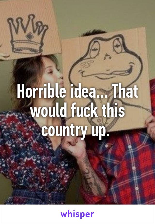 Horrible idea... That would fuck this country up. 