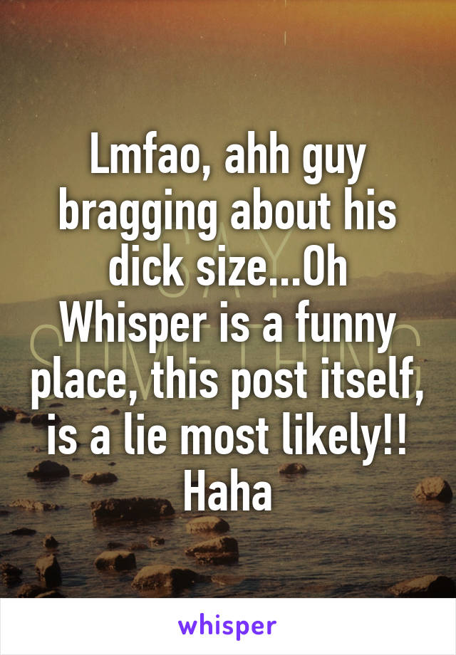 Lmfao, ahh guy bragging about his dick size...Oh Whisper is a funny place, this post itself, is a lie most likely!! Haha