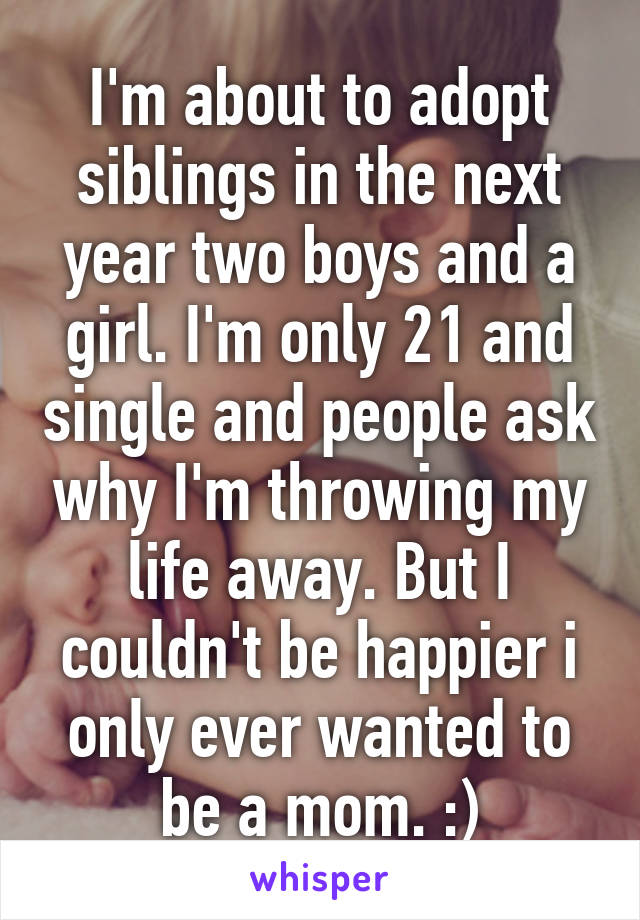 I'm about to adopt siblings in the next year two boys and a girl. I'm only 21 and single and people ask why I'm throwing my life away. But I couldn't be happier i only ever wanted to be a mom. :)