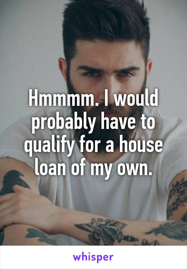 Hmmmm. I would probably have to qualify for a house loan of my own.