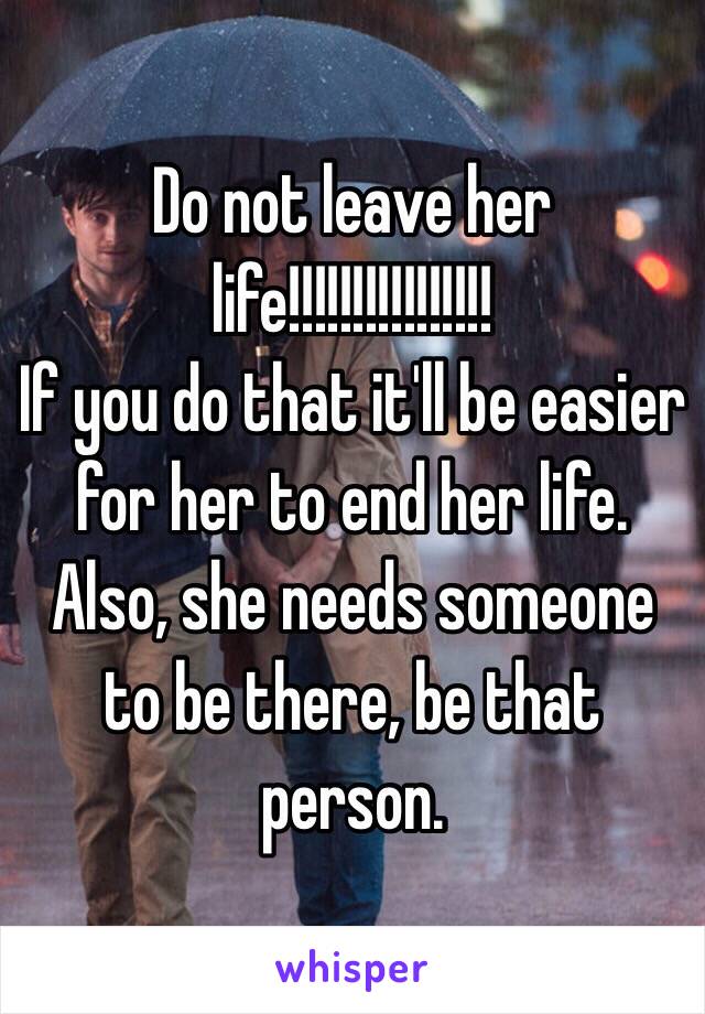 Do not leave her life!!!!!!!!!!!!!!!!
If you do that it'll be easier for her to end her life. Also, she needs someone to be there, be that person. 