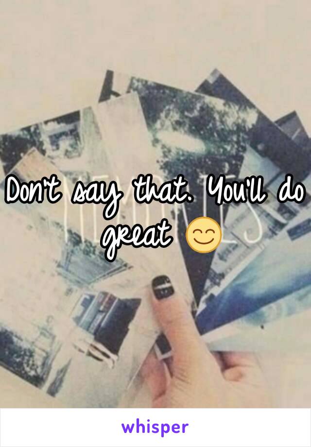 Don't say that. You'll do great 😊