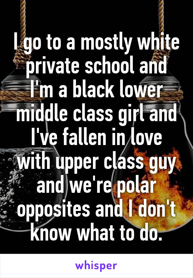 I go to a mostly white private school and I'm a black lower middle class girl and I've fallen in love with upper class guy and we're polar opposites and I don't know what to do.