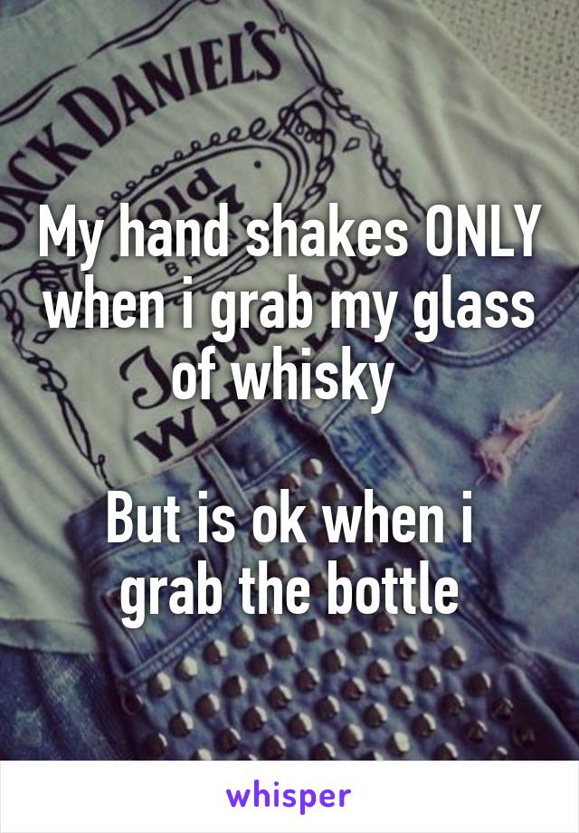 My hand shakes ONLY when i grab my glass of whisky 

But is ok when i grab the bottle