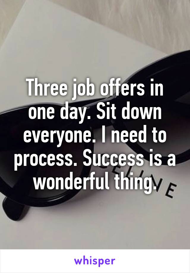 Three job offers in one day. Sit down everyone. I need to process. Success is a wonderful thing.