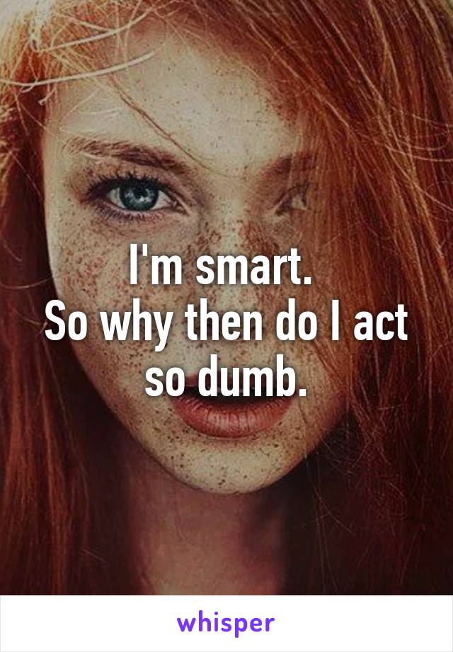 I'm smart. 
So why then do I act so dumb.