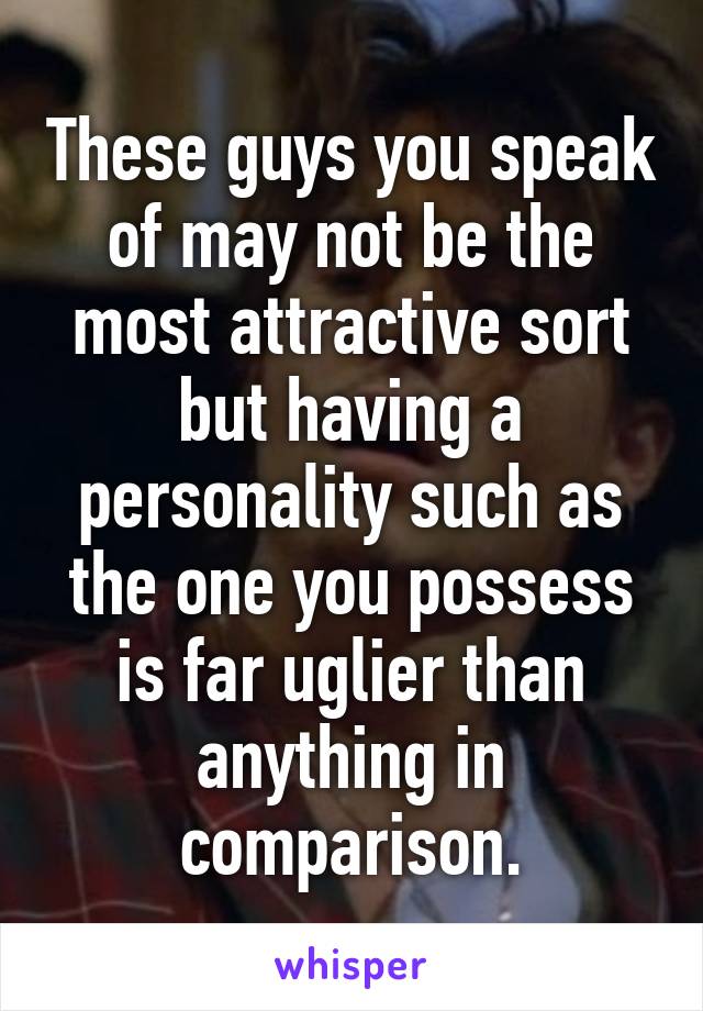 These guys you speak of may not be the most attractive sort but having a personality such as the one you possess is far uglier than anything in comparison.