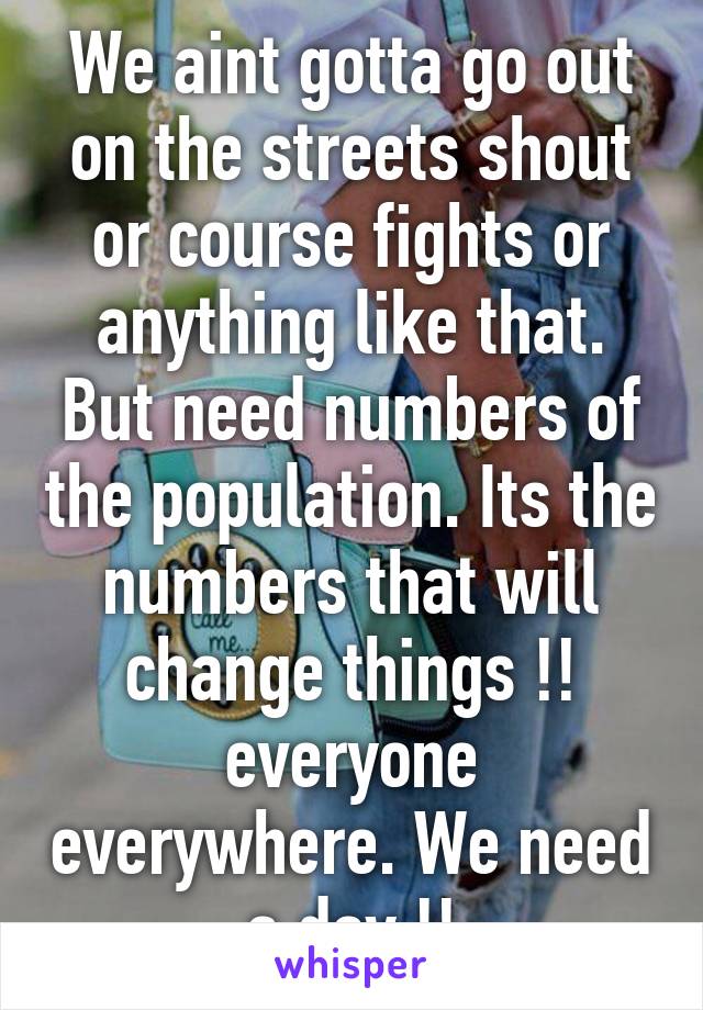 We aint gotta go out on the streets shout or course fights or anything like that. But need numbers of the population. Its the numbers that will change things !! everyone everywhere. We need a day !!