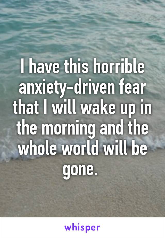 I have this horrible anxiety-driven fear that I will wake up in the morning and the whole world will be gone. 