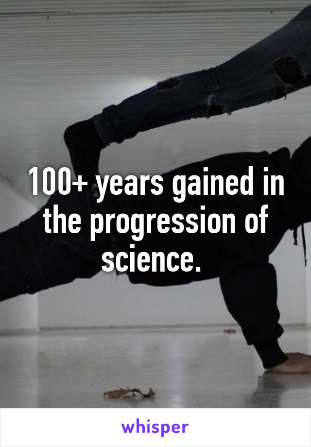 100+ years gained in the progression of science. 
