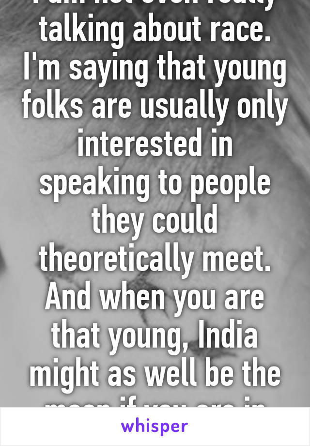 I am not even really talking about race. I'm saying that young folks are usually only interested in speaking to people they could theoretically meet. And when you are that young, India might as well be the moon if you are in America. 