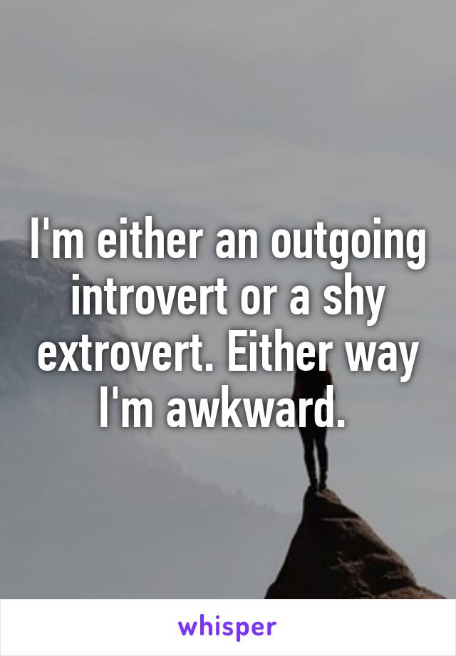 I'm either an outgoing introvert or a shy extrovert. Either way I'm awkward. 