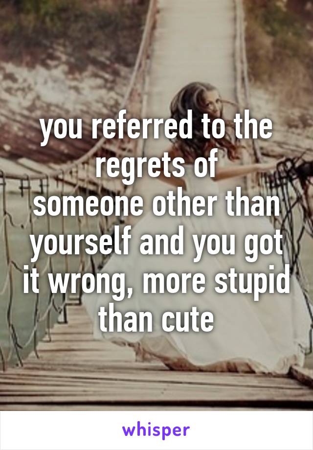 you referred to the
regrets of
someone other than
yourself and you got it wrong, more stupid
than cute