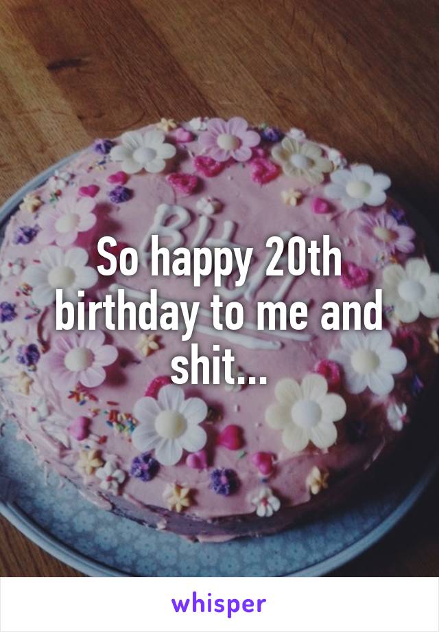 So happy 20th birthday to me and shit...