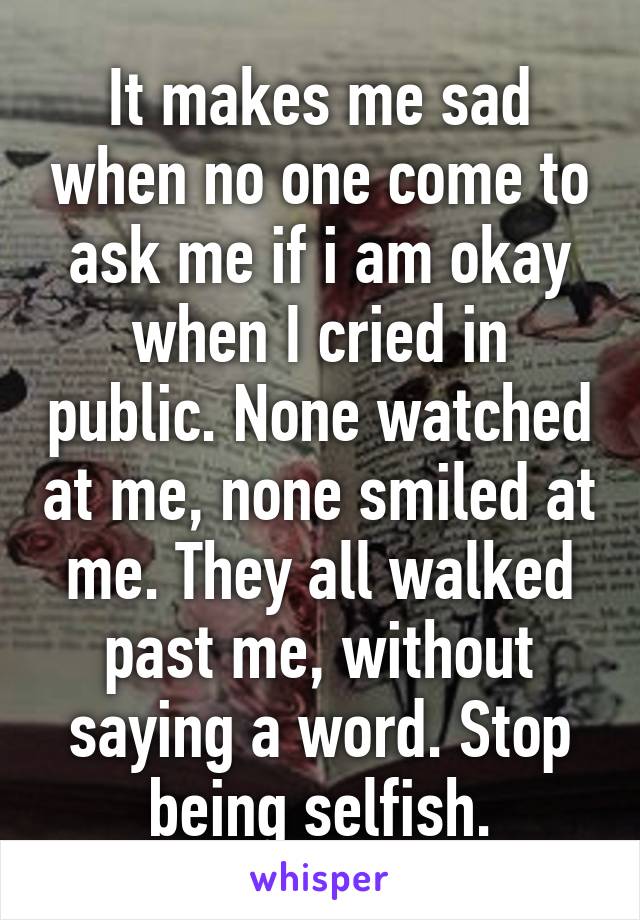 It makes me sad when no one come to ask me if i am okay when I cried in public. None watched at me, none smiled at me. They all walked past me, without saying a word. Stop being selfish.