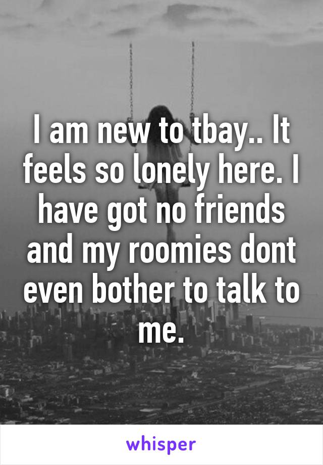 I am new to tbay.. It feels so lonely here. I have got no friends and my roomies dont even bother to talk to me.