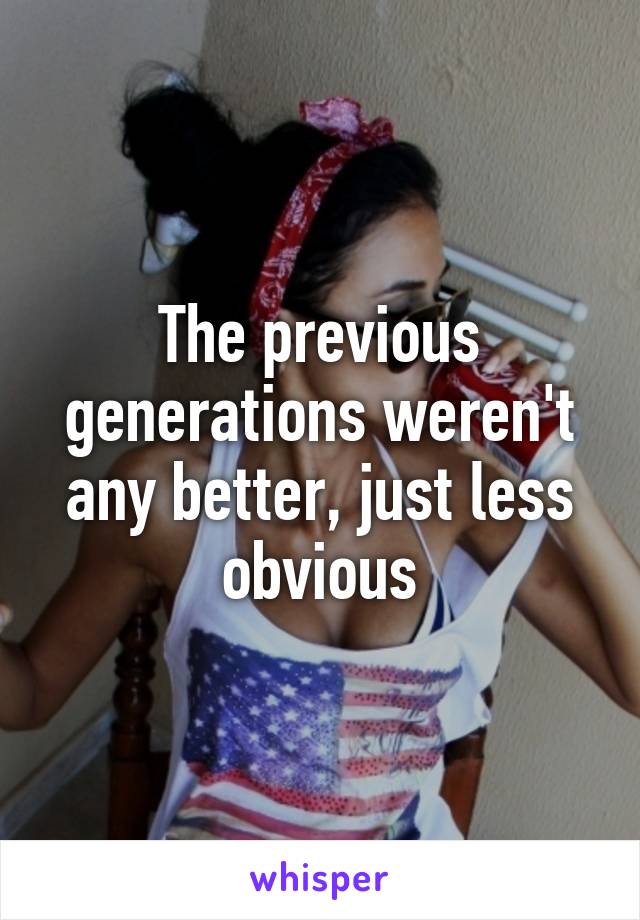 The previous generations weren't any better, just less obvious