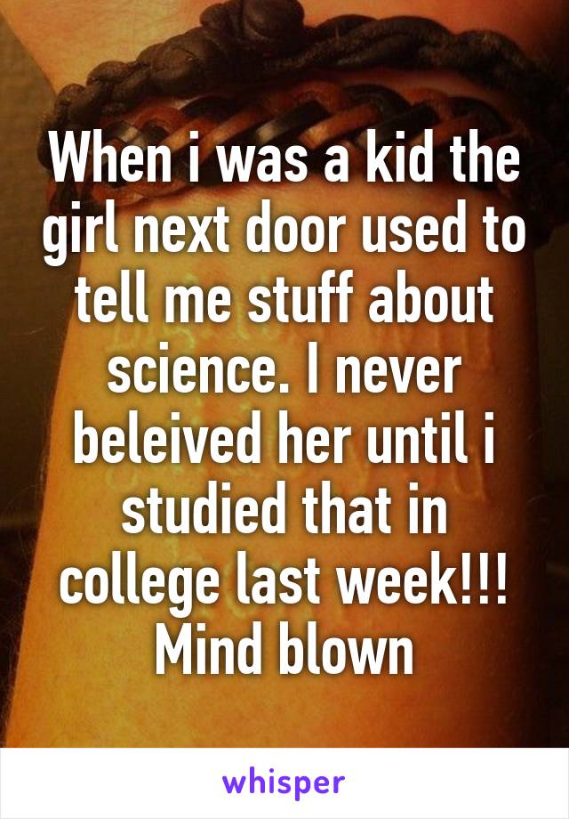 When i was a kid the girl next door used to tell me stuff about science. I never beleived her until i studied that in college last week!!! Mind blown