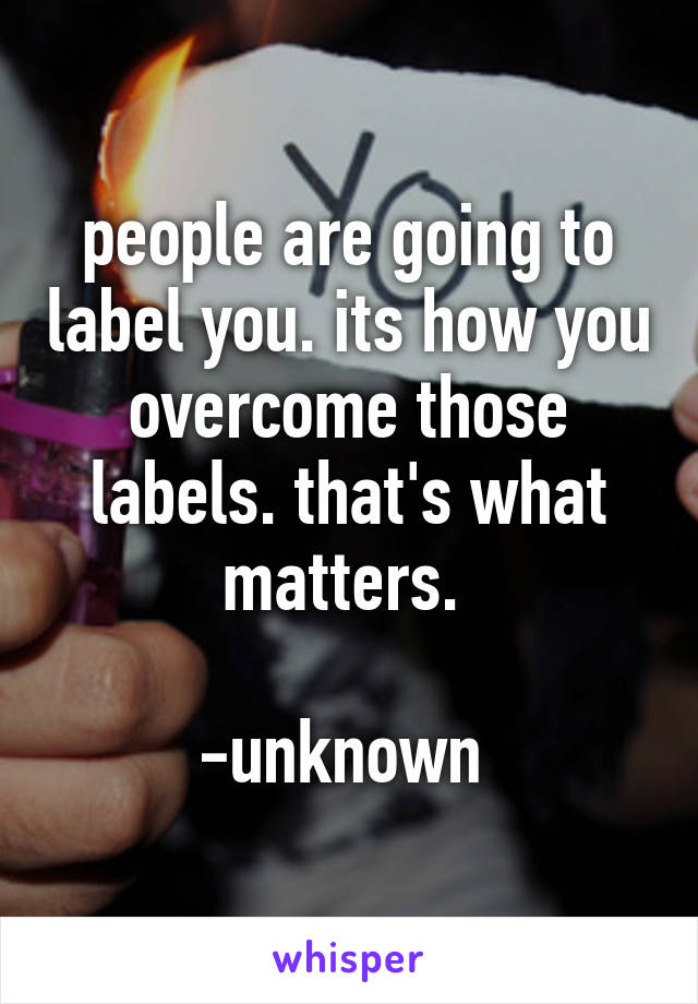 people are going to label you. its how you overcome those labels. that's what matters. 
                     -unknown 