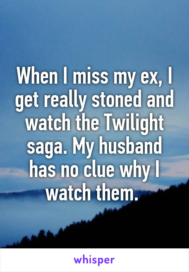 When I miss my ex, I get really stoned and watch the Twilight saga. My husband has no clue why I watch them. 