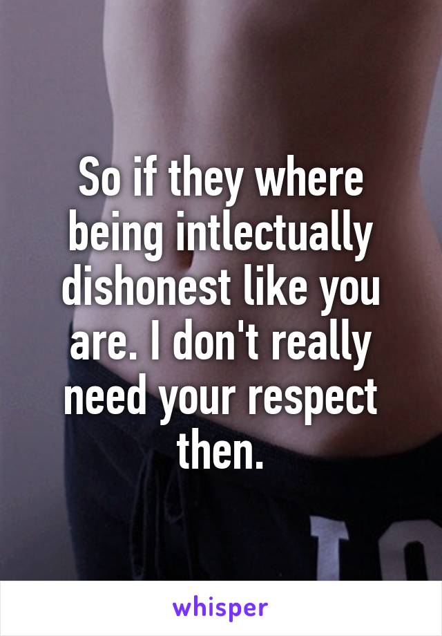 So if they where being intlectually dishonest like you are. I don't really need your respect then.