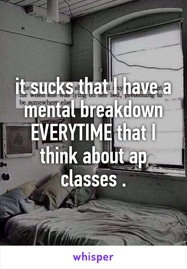 it sucks that I have a mental breakdown EVERYTIME that I think about ap classes .