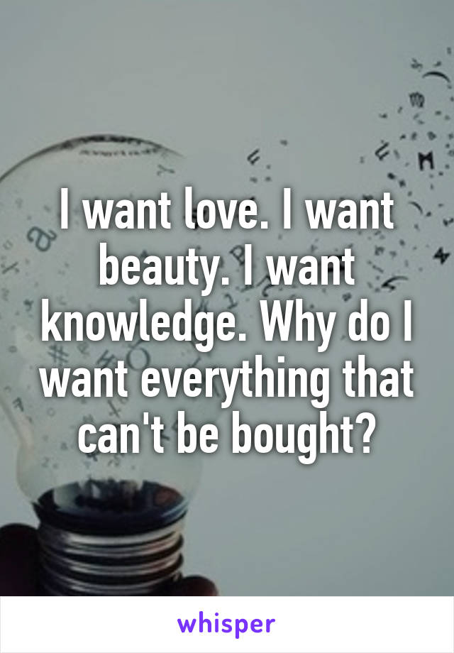I want love. I want beauty. I want knowledge. Why do I want everything that can't be bought?