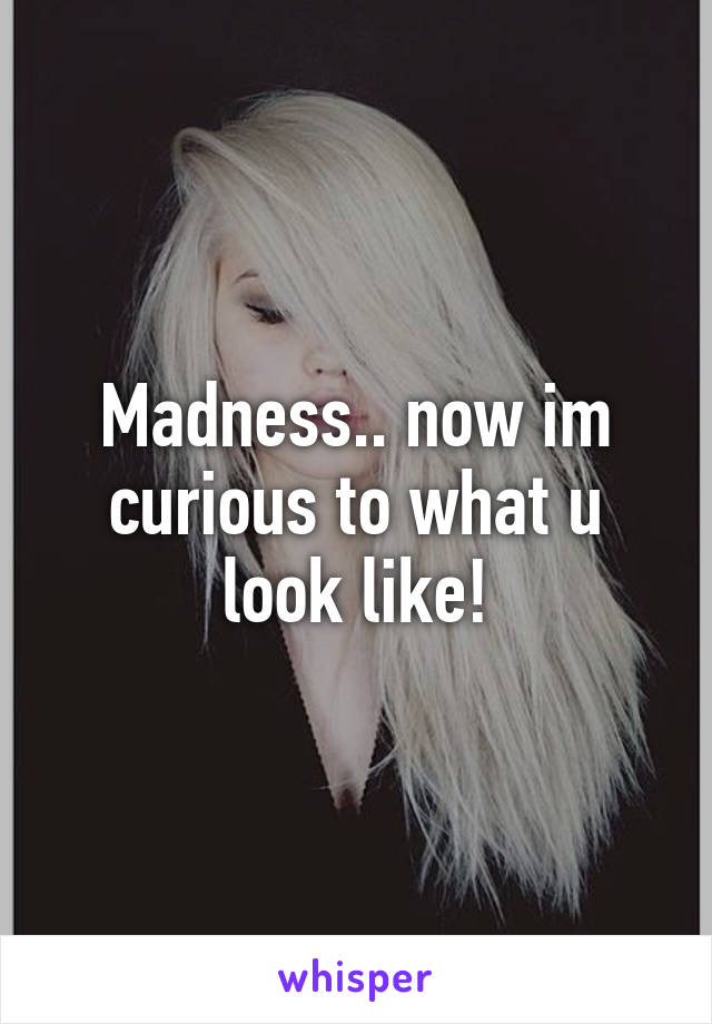 Madness.. now im curious to what u look like!
