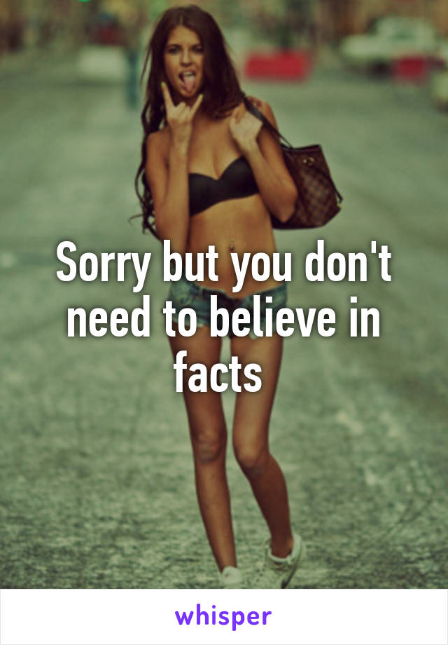 Sorry but you don't need to believe in facts 