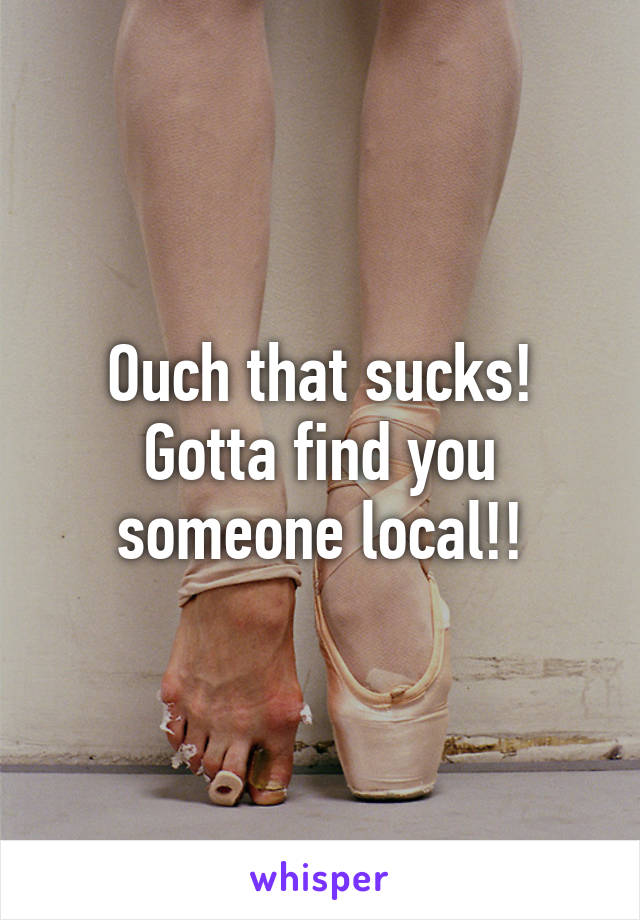 Ouch that sucks! Gotta find you someone local!!