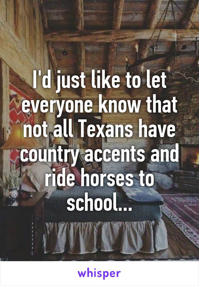 I'd just like to let everyone know that not all Texans have country accents and ride horses to school...
