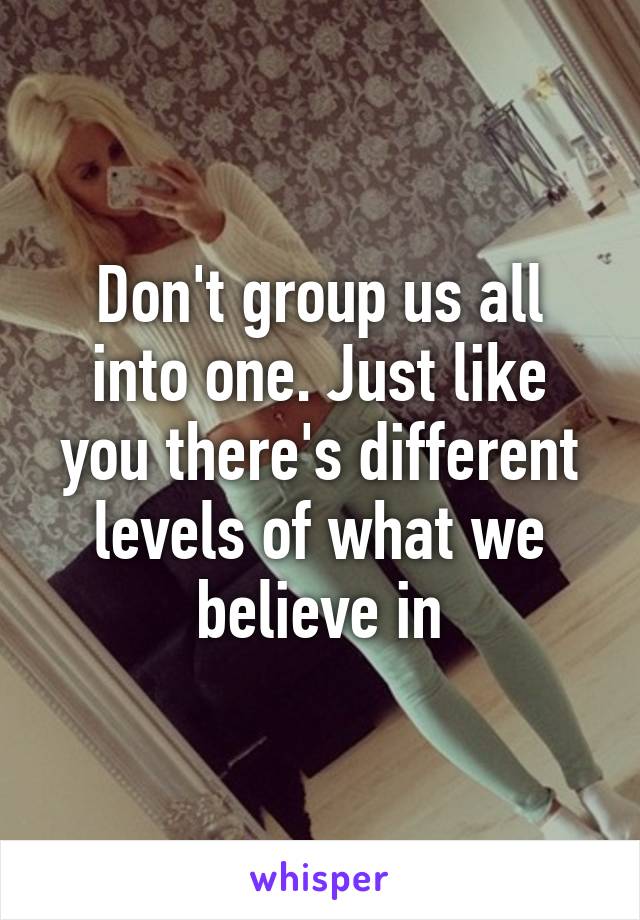 Don't group us all into one. Just like you there's different levels of what we believe in