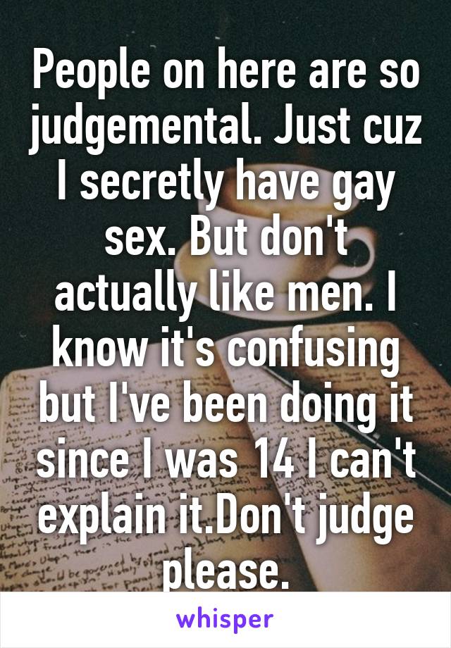 People on here are so judgemental. Just cuz I secretly have gay sex. But don't actually like men. I know it's confusing but I've been doing it since I was 14 I can't explain it.Don't judge please.