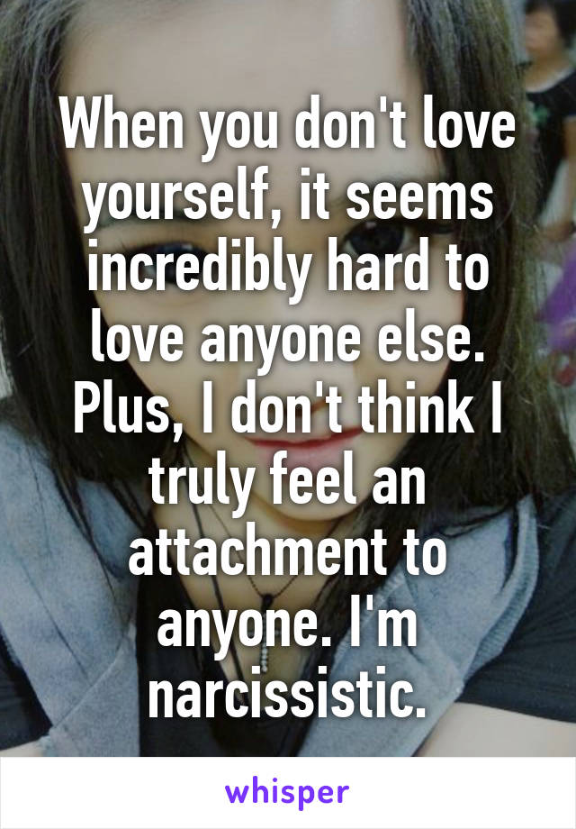When you don't love yourself, it seems incredibly hard to love anyone else. Plus, I don't think I truly feel an attachment to anyone. I'm narcissistic.