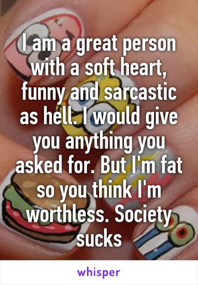 I am a great person with a soft heart, funny and sarcastic as hell. I would give you anything you asked for. But I'm fat so you think I'm worthless. Society sucks