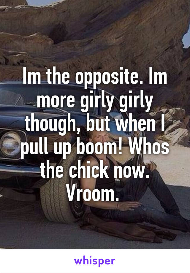 Im the opposite. Im more girly girly though, but when I pull up boom! Whos the chick now. Vroom. 