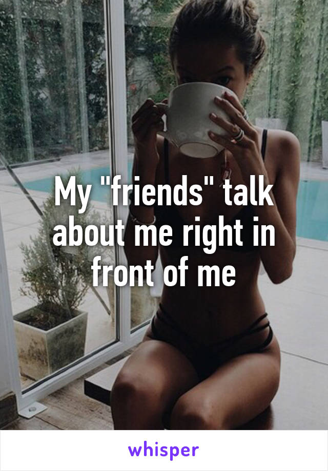 My "friends" talk about me right in front of me