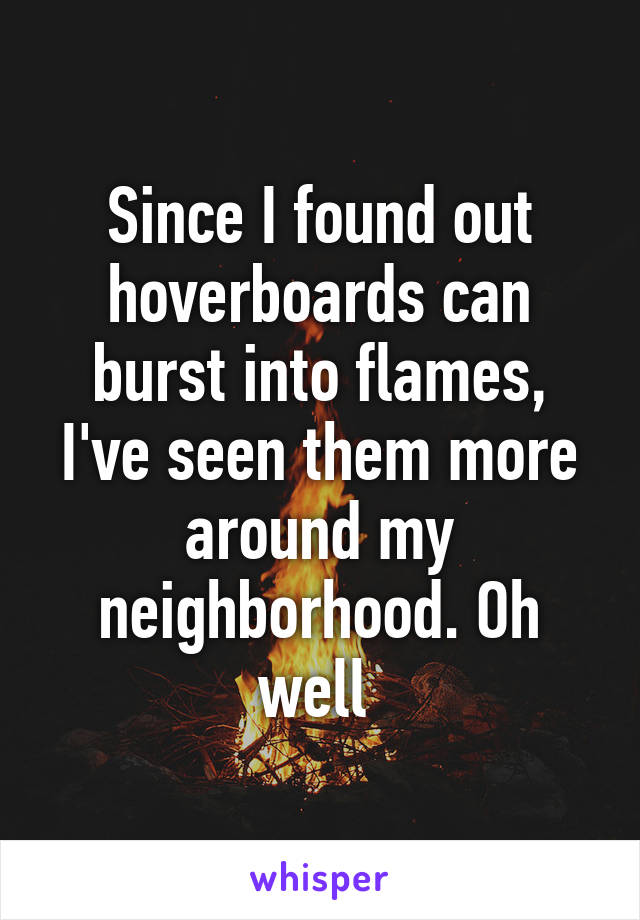 Since I found out hoverboards can burst into flames, I've seen them more around my neighborhood. Oh well 