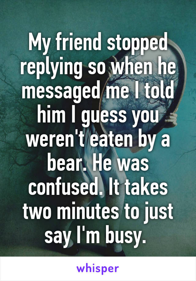 My friend stopped replying so when he messaged me I told him I guess you weren't eaten by a bear. He was confused. It takes two minutes to just say I'm busy. 