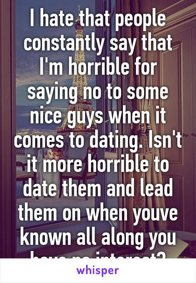 I hate that people constantly say that I'm horrible for saying no to some nice guys when it comes to dating. Isn't it more horrible to date them and lead them on when youve known all along you have no interest?